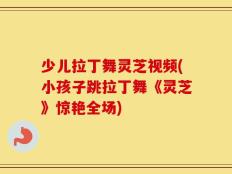 少儿拉丁舞灵芝视频(小孩子跳拉丁舞《灵芝》惊艳全场)