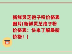 新鲜灵芝孢子粉价格表图片(新鲜灵芝孢子粉价格表：快来了解最新价格！)