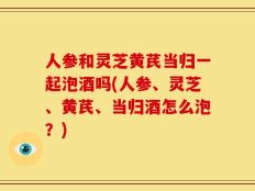 人参和灵芝黄芪当归一起泡酒吗(人参、灵芝、黄芪、当归酒怎么泡？)