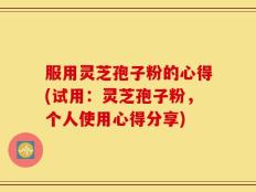 服用灵芝孢子粉的心得(试用：灵芝孢子粉，个人使用心得分享)