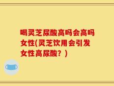 喝灵芝尿酸高吗会高吗女性(灵芝饮用会引发女性高尿酸？)