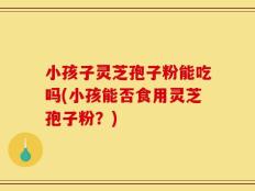 小孩子灵芝孢子粉能吃吗(小孩能否食用灵芝孢子粉？)