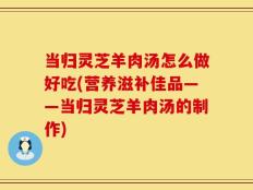当归灵芝羊肉汤怎么做好吃(营养滋补佳品——当归灵芝羊肉汤的制作)