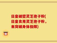 日皇破壁灵芝孢子粉(日皇食用灵芝孢子粉，来突破身体极限)