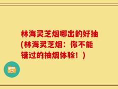 林海灵芝烟哪出的好抽(林海灵芝烟：你不能错过的抽烟体验！)