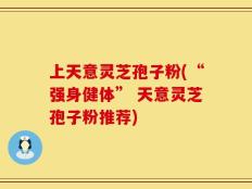上天意灵芝孢子粉(“强身健体” 天意灵芝孢子粉推荐)