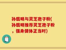 孙载明与灵芝孢子粉(孙载明推荐灵芝孢子粉，强身健体正当时)