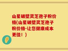 山星破壁灵芝孢子粉价格(山星破壁灵芝孢子粉价格-让您健康成本更佳！)