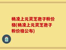杨凌上元灵芝孢子粉价格(杨凌上元灵芝孢子粉价格公布)