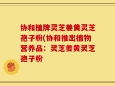 协和植牌灵芝姜黄灵芝孢子粉(协和推出植物营养品：灵芝姜黄灵芝孢子粉