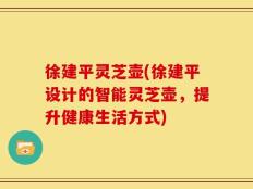 徐建平灵芝壶(徐建平设计的智能灵芝壶，提升健康生活方式)