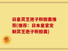 日皇灵芝孢子粉胶囊推荐(推荐：日本皇室定制灵芝孢子粉胶囊)