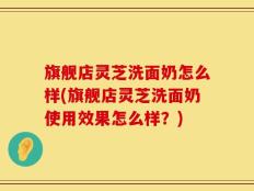 旗舰店灵芝洗面奶怎么样(旗舰店灵芝洗面奶使用效果怎么样？)