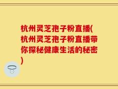 杭州灵芝孢子粉直播(杭州灵芝孢子粉直播带你探秘健康生活的秘密)