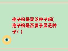 孢子粉是灵芝种子吗(孢子粉是否属于灵芝种子？)