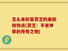 怎么来形容灵芝的美称和特点(灵芝：不老神草的传奇之物)