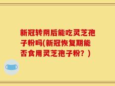 新冠转阴后能吃灵芝孢子粉吗(新冠恢复期能否食用灵芝孢子粉？)