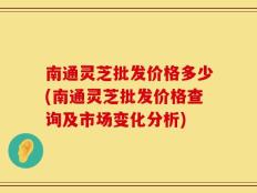 南通灵芝批发价格多少(南通灵芝批发价格查询及市场变化分析)