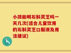 小孩能喝石斛灵芝吗一天几次(适合儿童饮用的石斛灵芝口服液及用法建议)