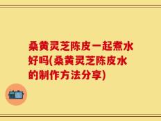桑黄灵芝陈皮一起煮水好吗(桑黄灵芝陈皮水的制作方法分享)