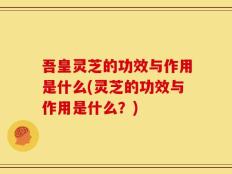 吾皇灵芝的功效与作用是什么(灵芝的功效与作用是什么？)
