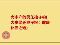 大丰产的灵芝孢子粉(大丰灵芝孢子粉：健康补品之选)