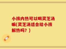 小孩内热可以喝灵芝汤嘛(灵芝汤适合给小孩解热吗？)