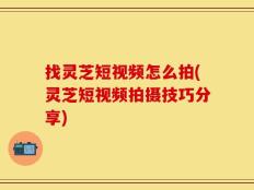 找灵芝短视频怎么拍(灵芝短视频拍摄技巧分享)