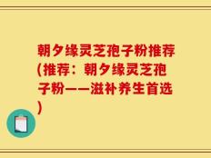 朝夕缘灵芝孢子粉推荐(推荐：朝夕缘灵芝孢子粉——滋补养生首选)