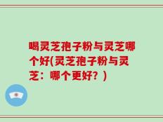 喝灵芝孢子粉与灵芝哪个好(灵芝孢子粉与灵芝：哪个更好？)