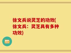 徐文兵说灵芝的功效(徐文兵：灵芝具有多种功效)