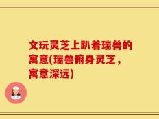 文玩灵芝上趴着瑞兽的寓意(瑞兽俯身灵芝，寓意深远)