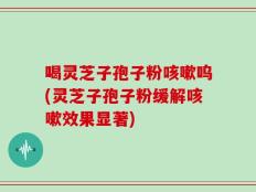 喝灵芝子孢子粉咳嗽呜(灵芝子孢子粉缓解咳嗽效果显著)