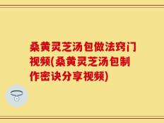 桑黄灵芝汤包做法窍门视频(桑黄灵芝汤包制作密诀分享视频)