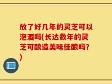 放了好几年的灵芝可以泡酒吗(长达数年的灵芝可酿造美味佳酿吗？)
