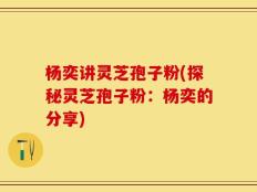 杨奕讲灵芝孢子粉(探秘灵芝孢子粉：杨奕的分享)