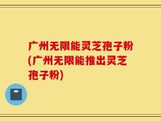 广州无限能灵芝孢子粉(广州无限能推出灵芝孢子粉)