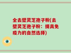全去壁灵芝孢子粉(去壁灵芝孢子粉：提高免疫力的自然选择)