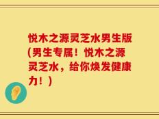 悦木之源灵芝水男生版(男生专属！悦木之源灵芝水，给你焕发健康力！)