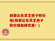 旌德云乐灵芝孢子粉价格(旌德云乐灵芝孢子粉价格新鲜优惠！)