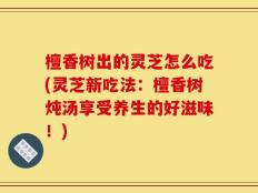 檀香树出的灵芝怎么吃(灵芝新吃法：檀香树炖汤享受养生的好滋味！)