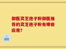 御医灵芝孢子粉御医推荐的灵芝孢子粉有哪些应用？