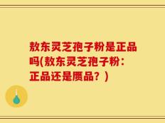 敖东灵芝孢子粉是正品吗(敖东灵芝孢子粉：正品还是赝品？)