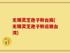 无锡灵芝孢子粉台商(无锡灵芝孢子粉远销台湾)