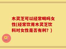 木灵芝可以经常喝吗女性(经常饮用木灵芝饮料对女性是否有利？)