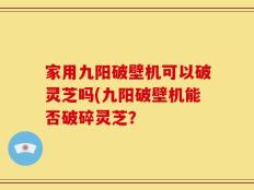 家用九阳破壁机可以破灵芝吗(九阳破壁机能否破碎灵芝？