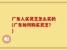 广东人买灵芝怎么买的(广东如何购买灵芝？)