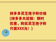 拼多多灵芝孢子粉价格(拼多多大促销：限时优惠，购买灵芝孢子粉只需XXX元！)