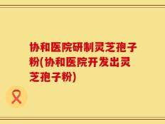 协和医院研制灵芝孢子粉(协和医院开发出灵芝孢子粉)