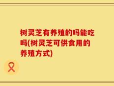 树灵芝有养殖的吗能吃吗(树灵芝可供食用的养殖方式)